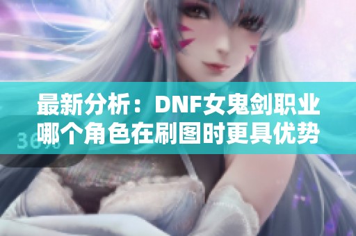 最新分析：DNF女鬼剑职业哪个角色在刷图时更具优势