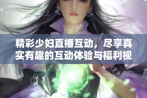 精彩少妇直播互动，尽享真实有趣的互动体验与福利视频分享