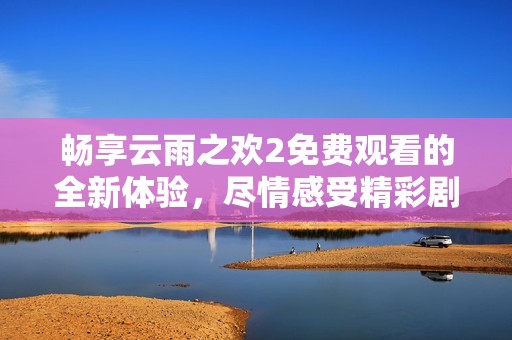 畅享云雨之欢2免费观看的全新体验，尽情感受精彩剧情与视觉盛宴