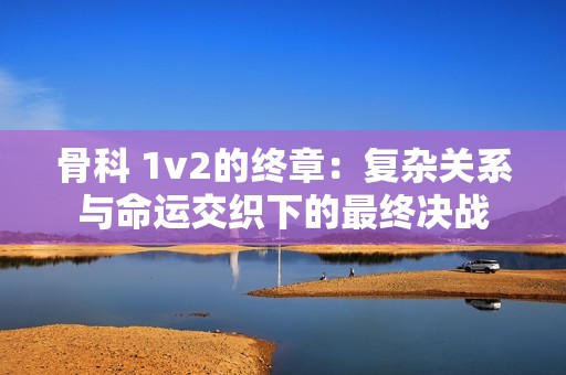 骨科 1v2的终章：复杂关系与命运交织下的最终决战