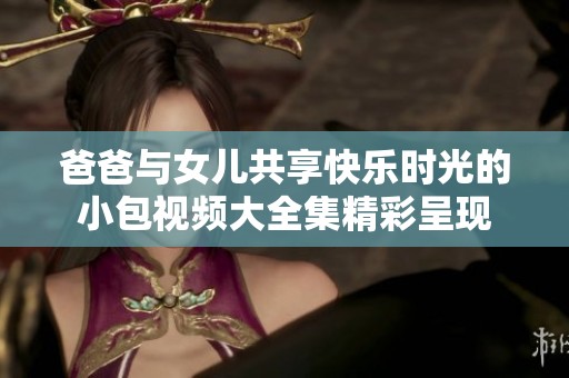 爸爸与女儿共享快乐时光的小包视频大全集精彩呈现