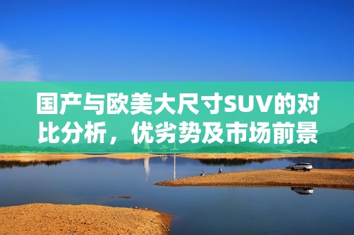 国产与欧美大尺寸SUV的对比分析，优劣势及市场前景探讨