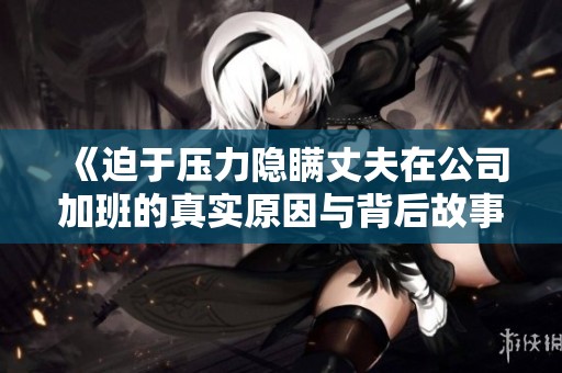 《迫于压力隐瞒丈夫在公司加班的真实原因与背后故事》