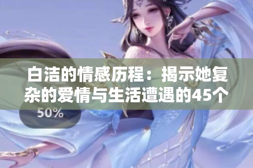 白洁的情感历程：揭示她复杂的爱情与生活遭遇的45个章节