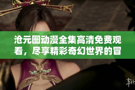 沧元图动漫全集高清免费观看，尽享精彩奇幻世界的冒险之旅