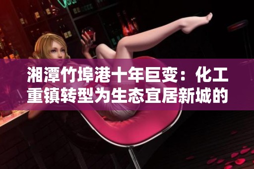 湘潭竹埠港十年巨变：化工重镇转型为生态宜居新城的故事
