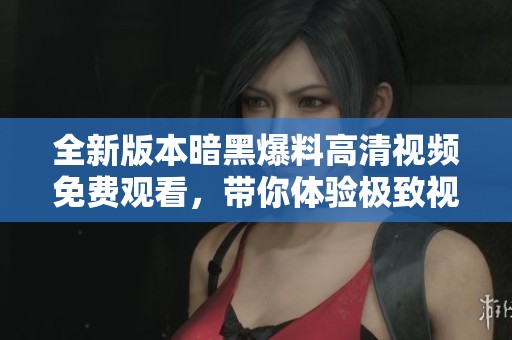 全新版本暗黑爆料高清视频免费观看，带你体验极致视觉盛宴！