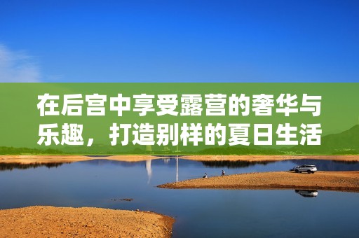 在后宫中享受露营的奢华与乐趣，打造别样的夏日生活体验