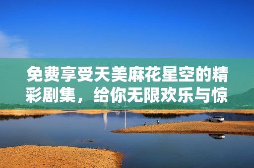 免费享受天美麻花星空的精彩剧集，给你无限欢乐与惊喜