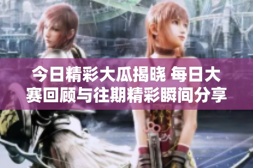 今日精彩大瓜揭晓 每日大赛回顾与往期精彩瞬间分享