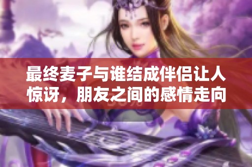 最终麦子与谁结成伴侣让人惊讶，朋友之间的感情走向何方？