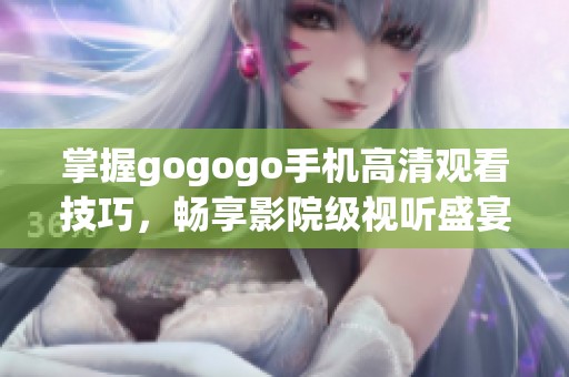 掌握gogogo手机高清观看技巧，畅享影院级视听盛宴体验