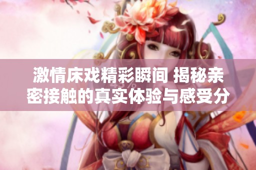 激情床戏精彩瞬间 揭秘亲密接触的真实体验与感受分析