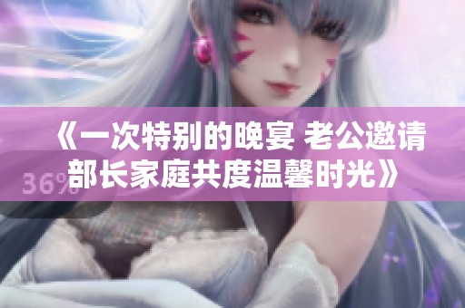 《一次特别的晚宴 老公邀请部长家庭共度温馨时光》