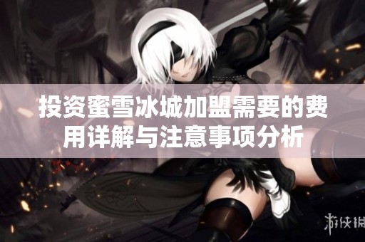 投资蜜雪冰城加盟需要的费用详解与注意事项分析