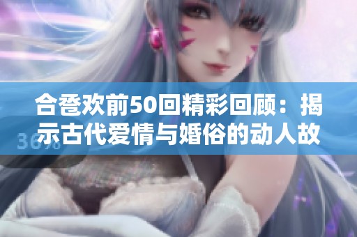 合卺欢前50回精彩回顾：揭示古代爱情与婚俗的动人故事