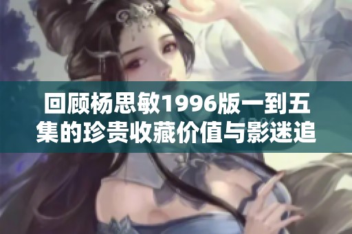 回顾杨思敏1996版一到五集的珍贵收藏价值与影迷追忆