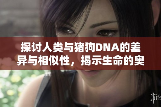 探讨人类与猪狗DNA的差异与相似性，揭示生命的奥秘与进化之路