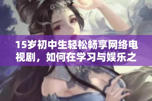 15岁初中生轻松畅享网络电视剧，如何在学习与娱乐之间找到平衡