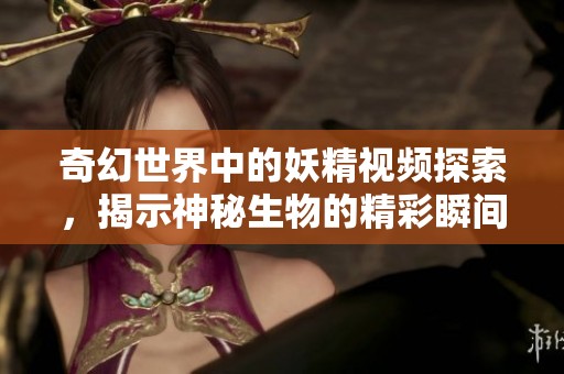 奇幻世界中的妖精视频探索，揭示神秘生物的精彩瞬间与故事