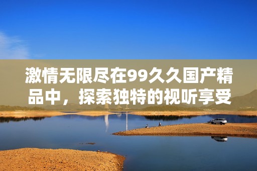 激情无限尽在99久久国产精品中，探索独特的视听享受与体验