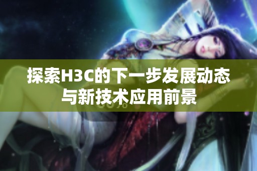 探索H3C的下一步发展动态与新技术应用前景
