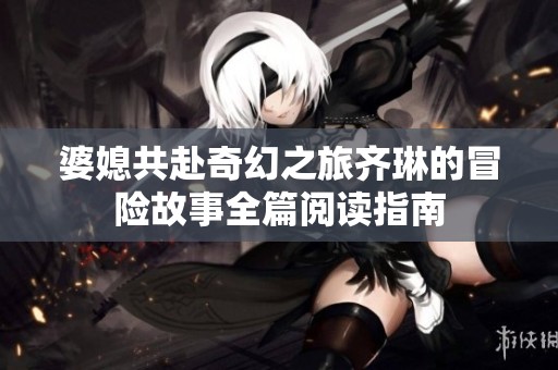 婆媳共赴奇幻之旅齐琳的冒险故事全篇阅读指南