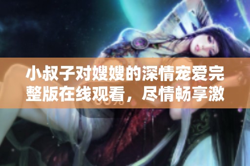 小叔子对嫂嫂的深情宠爱完整版在线观看，尽情畅享激情故事