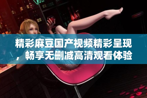 精彩麻豆国产视频精彩呈现，畅享无删减高清观看体验
