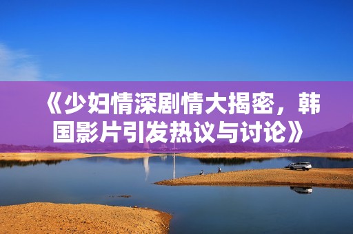 《少妇情深剧情大揭密，韩国影片引发热议与讨论》