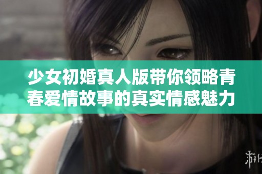 少女初婚真人版带你领略青春爱情故事的真实情感魅力