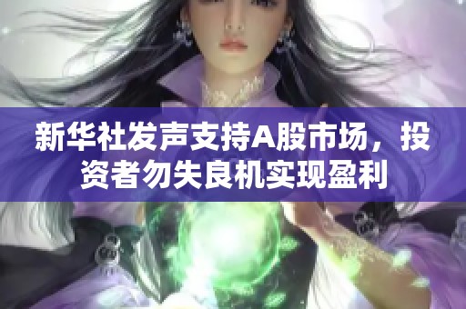 新华社发声支持A股市场，投资者勿失良机实现盈利