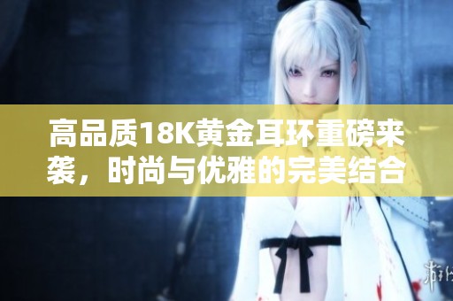 高品质18K黄金耳环重磅来袭，时尚与优雅的完美结合！