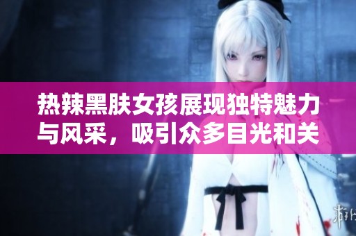 热辣黑肤女孩展现独特魅力与风采，吸引众多目光和关注