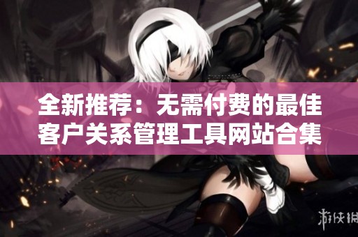全新推荐：无需付费的最佳客户关系管理工具网站合集