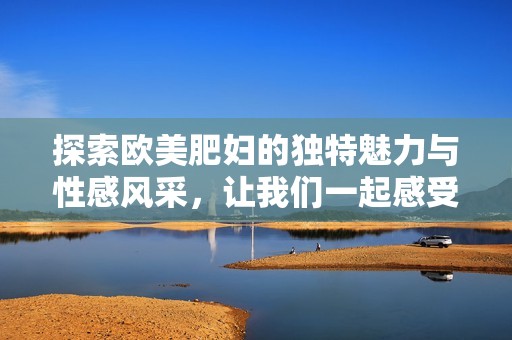 探索欧美肥妇的独特魅力与性感风采，让我们一起感受不一样的美丽之旅
