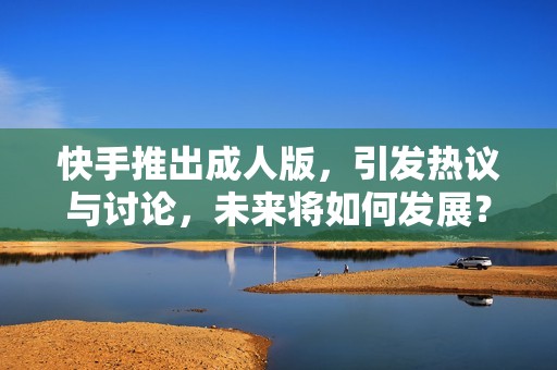 快手推出成人版，引发热议与讨论，未来将如何发展？
