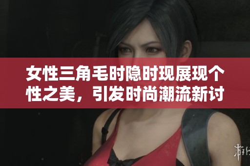 女性三角毛时隐时现展现个性之美，引发时尚潮流新讨论
