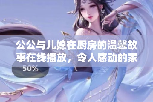 公公与儿媳在厨房的温馨故事在线播放，令人感动的家庭情感片段