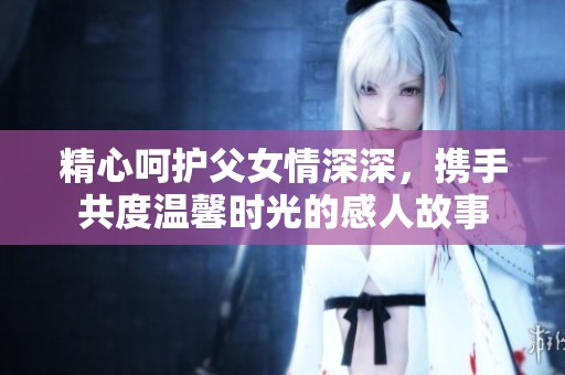 精心呵护父女情深深，携手共度温馨时光的感人故事