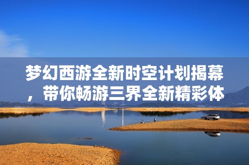 梦幻西游全新时空计划揭幕，带你畅游三界全新精彩体验
