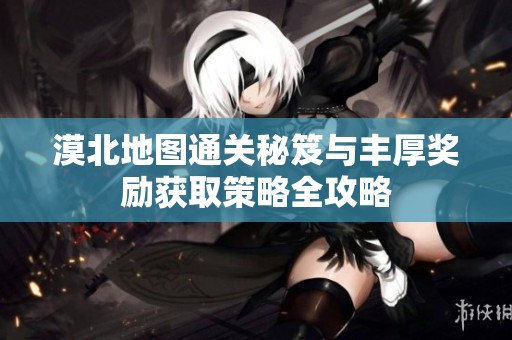 漠北地图通关秘笈与丰厚奖励获取策略全攻略