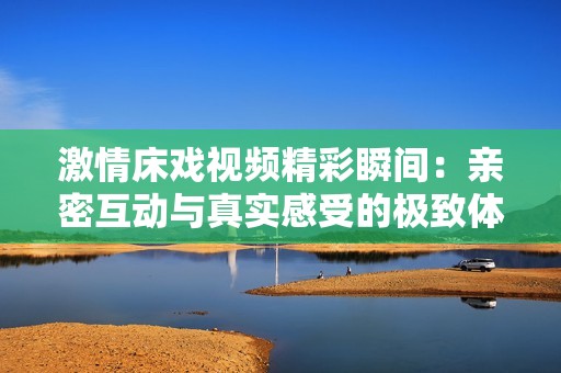 激情床戏视频精彩瞬间：亲密互动与真实感受的极致体验