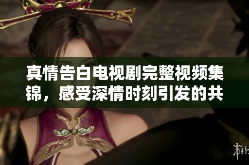 真情告白电视剧完整视频集锦，感受深情时刻引发的共鸣与感动