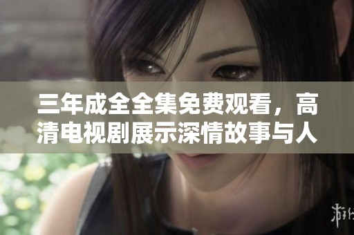 三年成全全集免费观看，高清电视剧展示深情故事与人生哲理