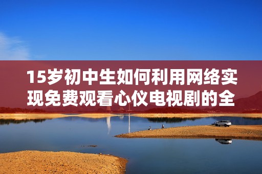 15岁初中生如何利用网络实现免费观看心仪电视剧的全新方法