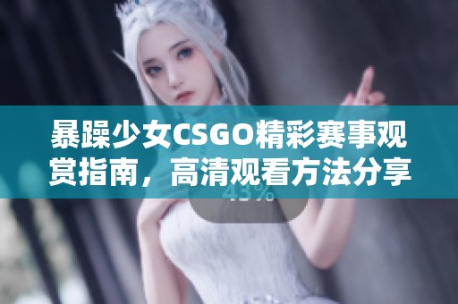暴躁少女CSGO精彩赛事观赏指南，高清观看方法分享与推荐
