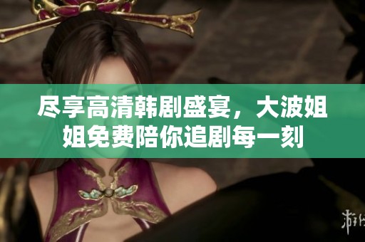 尽享高清韩剧盛宴，大波姐姐免费陪你追剧每一刻