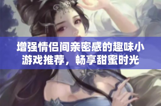 增强情侣间亲密感的趣味小游戏推荐，畅享甜蜜时光