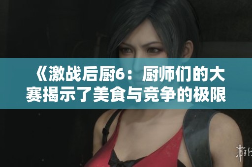 《激战后厨6：厨师们的大赛揭示了美食与竞争的极限挑战》